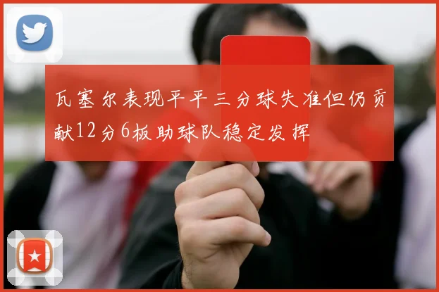瓦塞尔表现平平三分球失准但仍贡献12分6板助球队稳定发挥