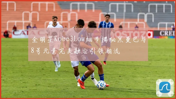 全明星Kobe3Low细节揭秘黑曼巴与8号元素完美融合引领潮流