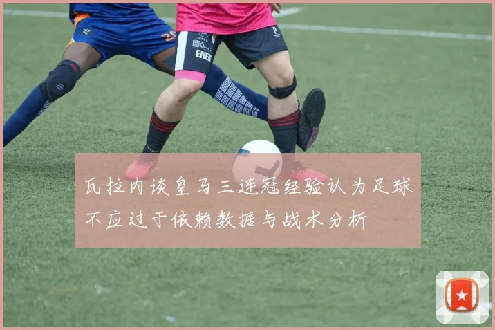 瓦拉内谈皇马三连冠经验认为足球不应过于依赖数据与战术分析