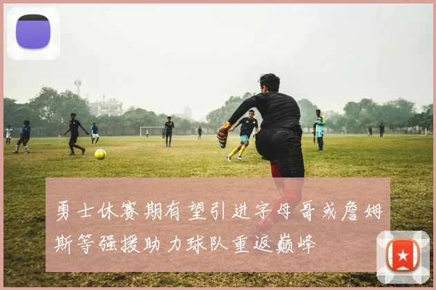 勇士休赛期有望引进字母哥或詹姆斯等强援助力球队重返巅峰
