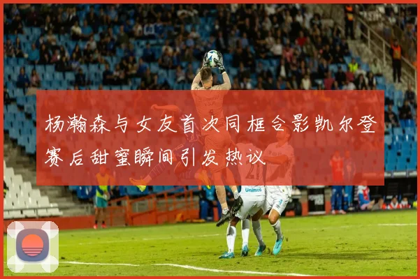杨瀚森与女友首次同框合影凯尔登赛后甜蜜瞬间引发热议