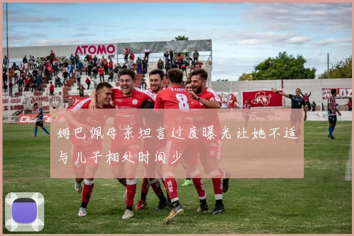 姆巴佩母亲坦言过度曝光让她不适与儿子相处时间少