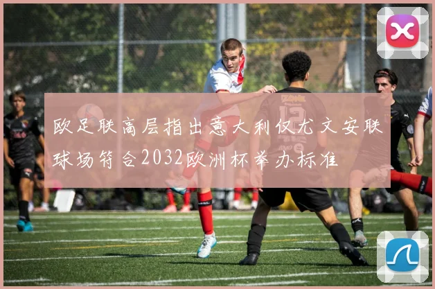 欧足联高层指出意大利仅尤文安联球场符合2032欧洲杯举办标准