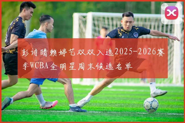 彭诗晴赖婷艺双双入选2025-2026赛季WCBA全明星周末候选名单