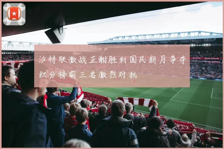 沙特联激战正酣胜利国民新月争夺积分榜前三名激烈对抗