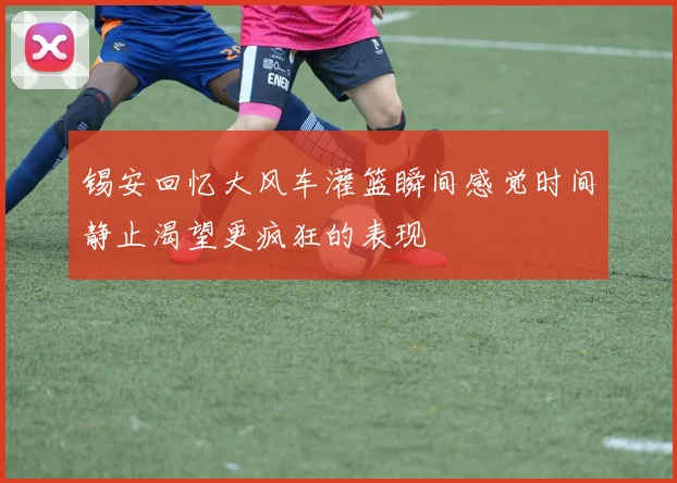锡安回忆大风车灌篮瞬间感觉时间静止渴望更疯狂的表现