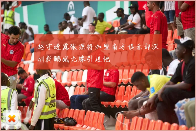 赵宇透露张源将加盟南方俱乐部深圳新鹏城无缘引进他