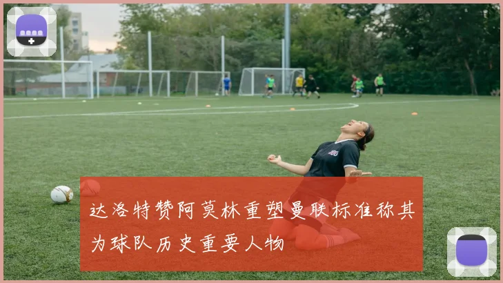 达洛特赞阿莫林重塑曼联标准称其为球队历史重要人物