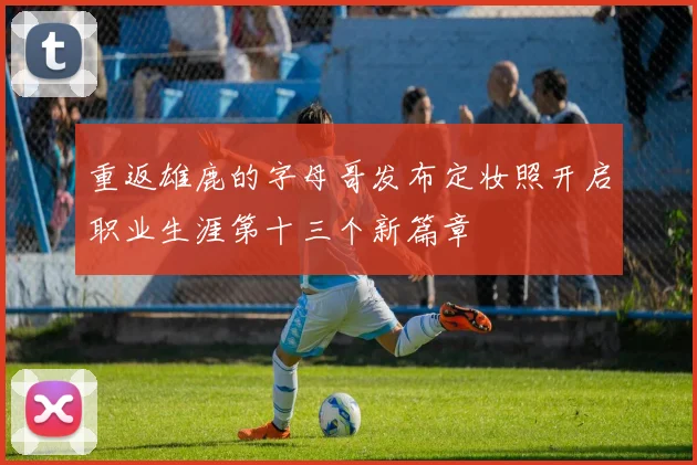 重返雄鹿的字母哥发布定妆照开启职业生涯第十三个新篇章