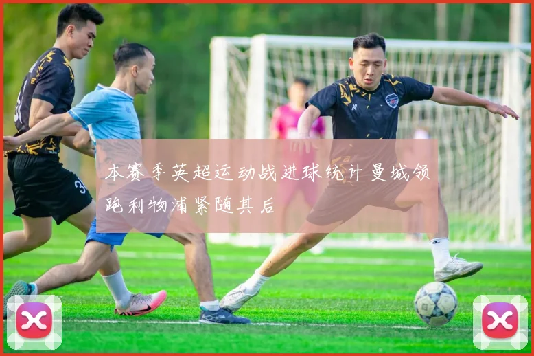 本赛季英超运动战进球统计曼城领跑利物浦紧随其后
