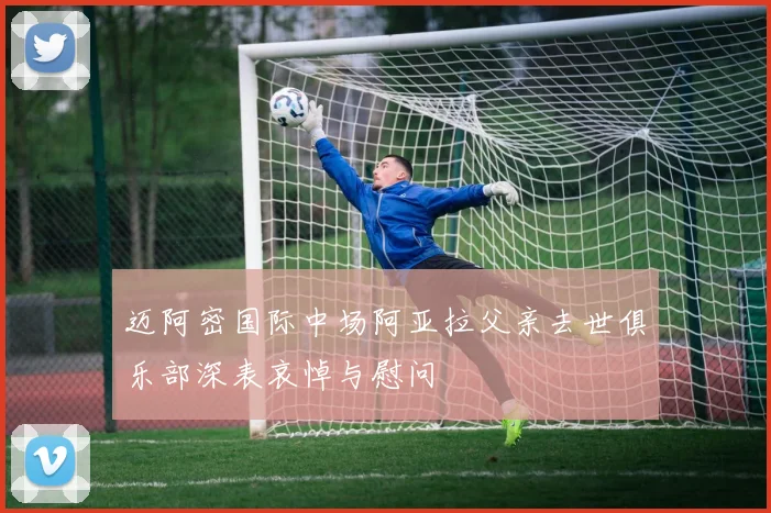 迈阿密国际中场阿亚拉父亲去世俱乐部深表哀悼与慰问