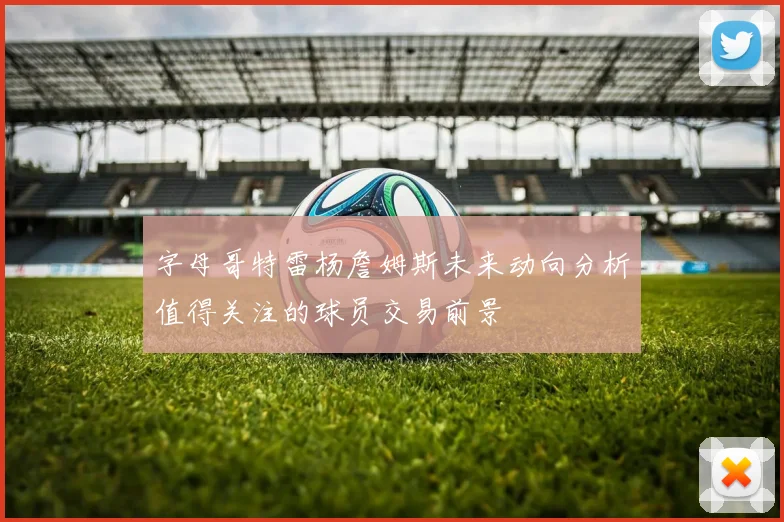 字母哥特雷杨詹姆斯未来动向分析值得关注的球员交易前景