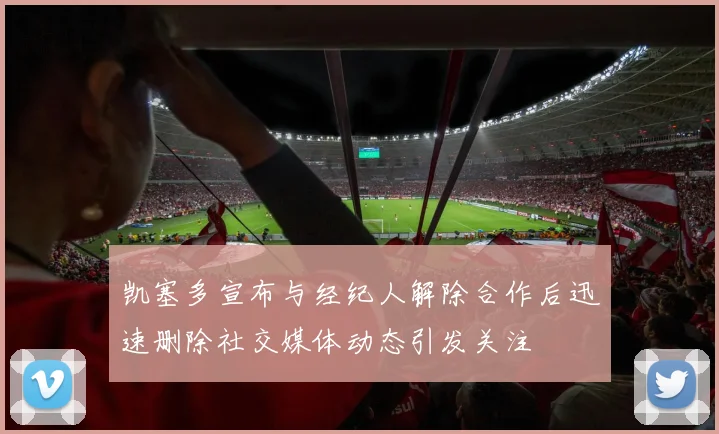 凯塞多宣布与经纪人解除合作后迅速删除社交媒体动态引发关注