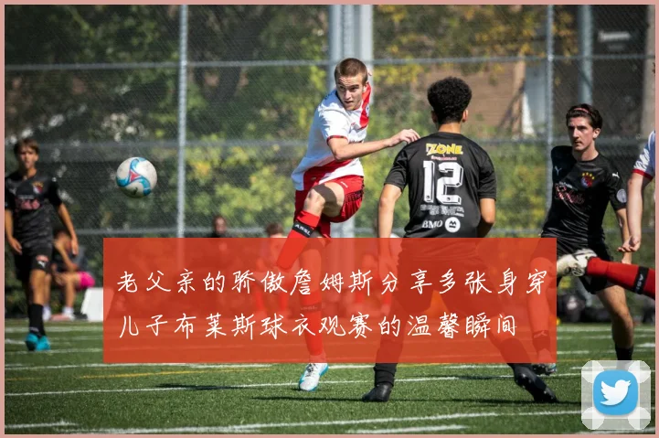 老父亲的骄傲詹姆斯分享多张身穿儿子布莱斯球衣观赛的温馨瞬间