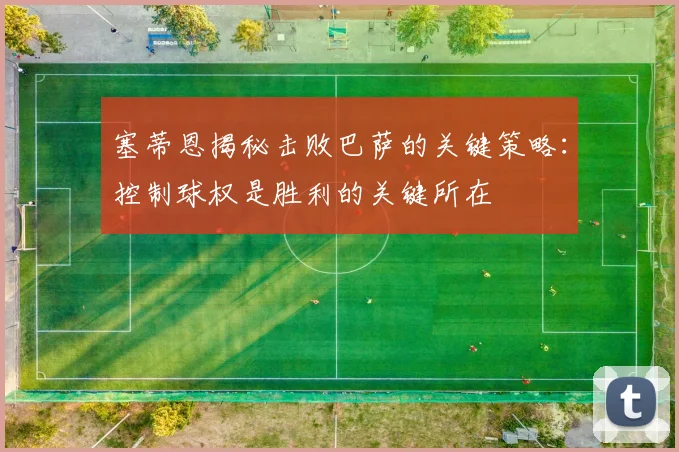 塞蒂恩揭秘击败巴萨的关键策略：控制球权是胜利的关键所在