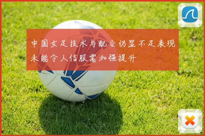 中国女足技术与配合仍显不足表现未能令人信服需加强提升