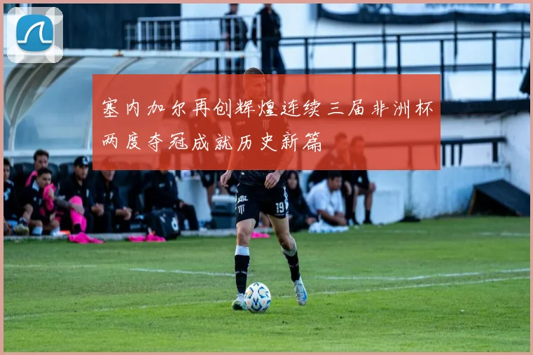 塞内加尔再创辉煌连续三届非洲杯两度夺冠成就历史新篇