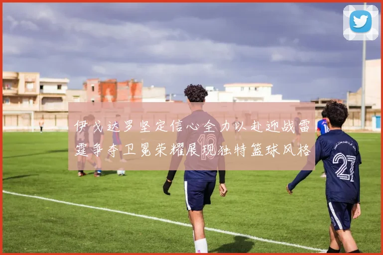 伊戈达罗坚定信心全力以赴迎战雷霆争夺卫冕荣耀展现独特篮球风格