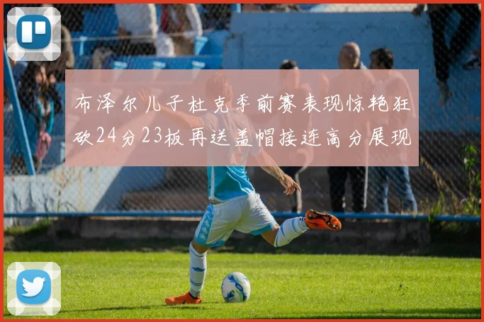 布泽尔儿子杜克季前赛表现惊艳狂砍24分23板再送盖帽接连高分展现潜力