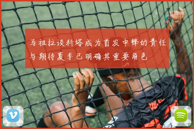 马祖拉谈科塔成为首发中锋的责任与期待夏季已明确其重要角色