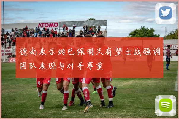 德尚表示姆巴佩明天有望出战强调团队表现与对手尊重