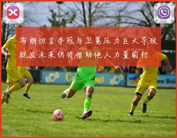 布朗坦言夺冠与卫冕压力巨大导致脱发未来仍将借助他人力量前行