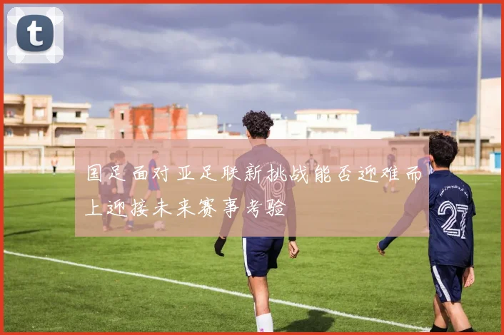 国足面对亚足联新挑战能否迎难而上迎接未来赛事考验