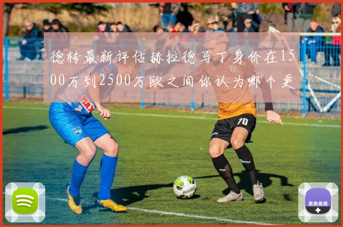 德转最新评估赫拉德马丁身价在1500万到2500万欧之间你认为哪个更合理