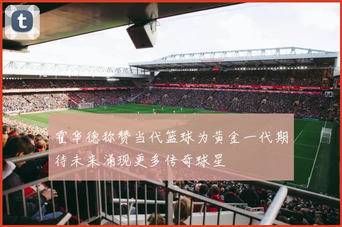 霍华德称赞当代篮球为黄金一代期待未来涌现更多传奇球星