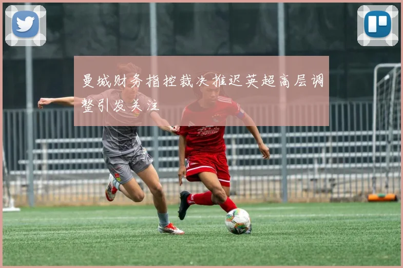 曼城财务指控裁决推迟英超高层调整引发关注