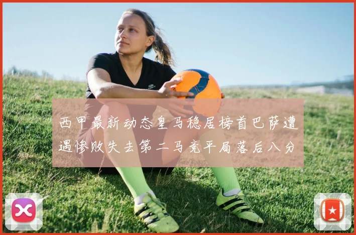 西甲最新动态皇马稳居榜首巴萨遭遇惨败失去第二马竞平局落后八分