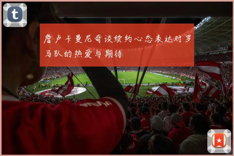詹卢卡曼尼奇谈续约心态表达对罗马队的热爱与期待