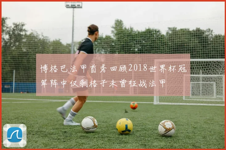 博格巴法甲首秀回顾2018世界杯冠军阵中仅剩格子未曾征战法甲