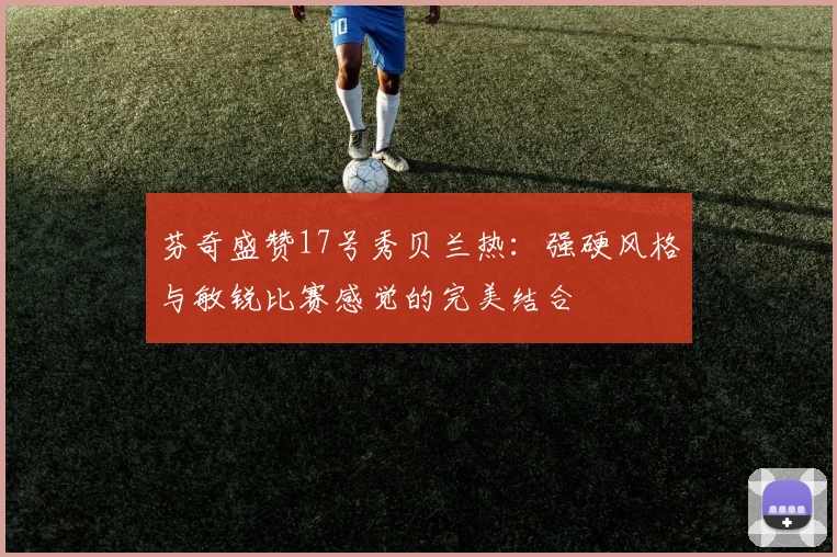 芬奇盛赞17号秀贝兰热：强硬风格与敏锐比赛感觉的完美结合